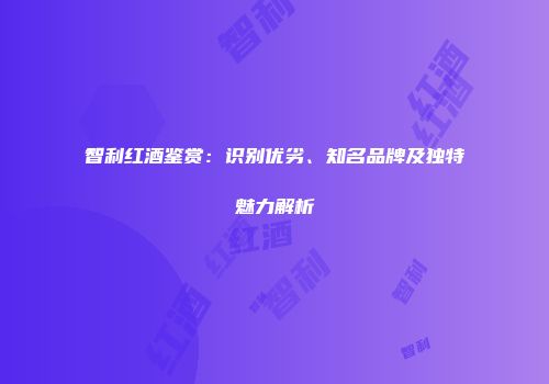 智利红酒鉴赏：识别优劣、知名品牌及独特魅力解析