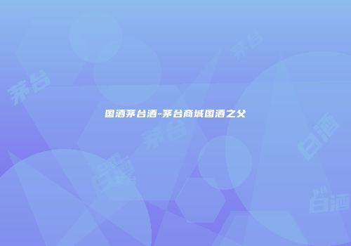 国酒茅台酒-茅台商城国酒之父