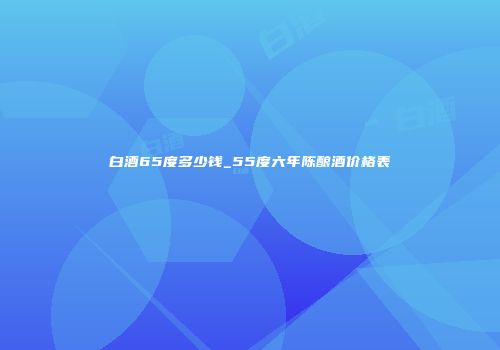 白酒65度多少钱_55度六年陈酿酒价格表