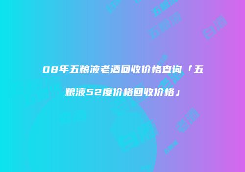 08年五粮液老酒回收价格查询「五粮液52度价格回收价格」