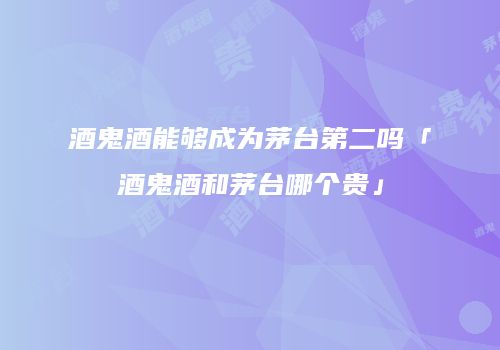 酒鬼酒能够成为茅台第二吗「酒鬼酒和茅台哪个贵」
