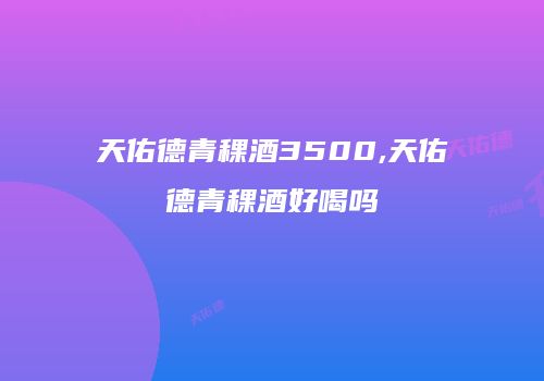 天佑德青稞酒3500,天佑德青稞酒好喝吗