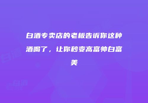 白酒专卖店的老板告诉你这种酒喝了，让你秒变高富帅白富美