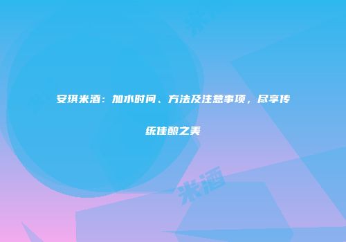 安琪米酒：加水时间、方法及注意事项，尽享传统佳酿之美