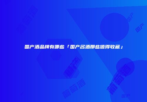 国产酒品牌有哪些「国产名酒那些值得收藏」
