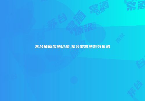 茅台镇原浆酒价格,茅台家常酒系列价格