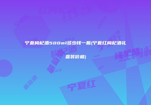 宁夏枸杞酒500ml多少钱一瓶(宁夏红枸杞酒礼盒装价格)