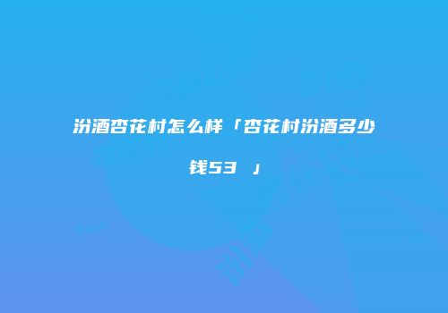 汾酒杏花村怎么样「杏花村汾酒多少钱53 」