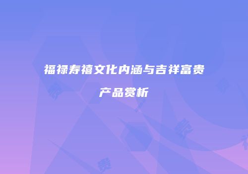 福禄寿禧文化内涵与吉祥富贵产品赏析