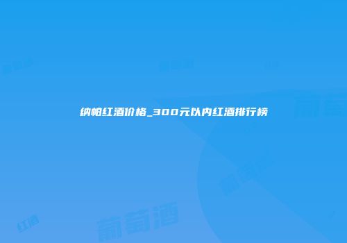 纳帕红酒价格_300元以内红酒排行榜