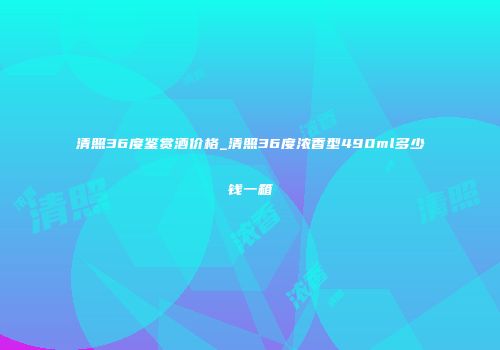 清照36度鉴赏酒价格_清照36度浓香型490ml多少钱一箱