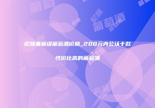 尼雅奢藏级葡萄酒价格_200元内公认十款性价比高的葡萄酒