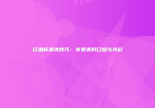 红酒杯清洗技巧：享受美好口感与光彩