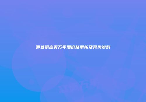 茅台镇富贵万年酒价格解析及真伪辨别