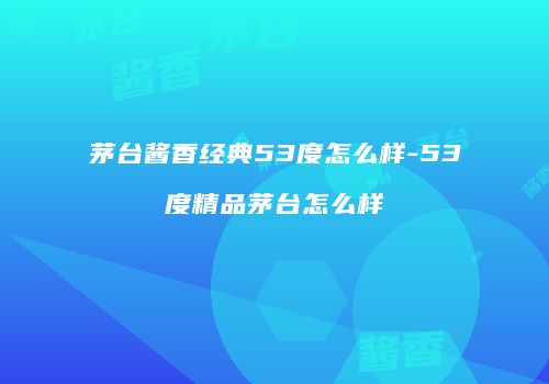 茅台酱香经典53度怎么样-53度精品茅台怎么样