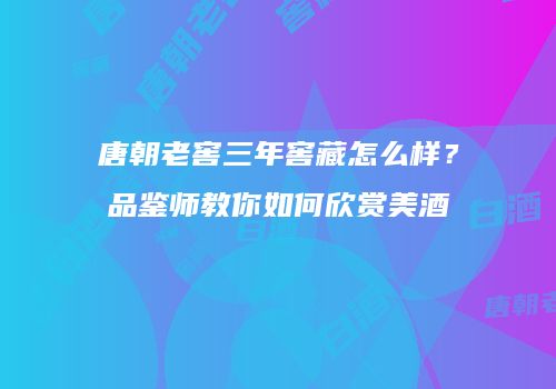 唐朝老窖三年窖藏怎么样？品鉴师教你如何欣赏美酒