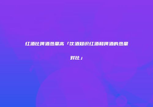 红酒比啤酒热量高「饮酒知识红酒和啤酒的热量对比」