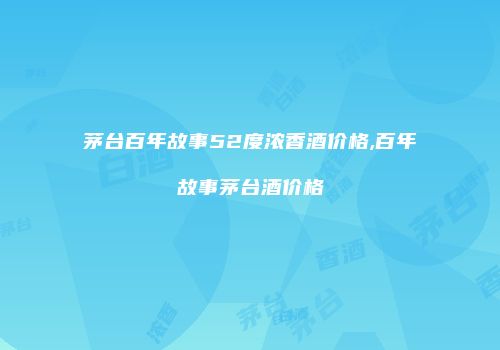 茅台百年故事52度浓香酒价格,百年故事茅台酒价格