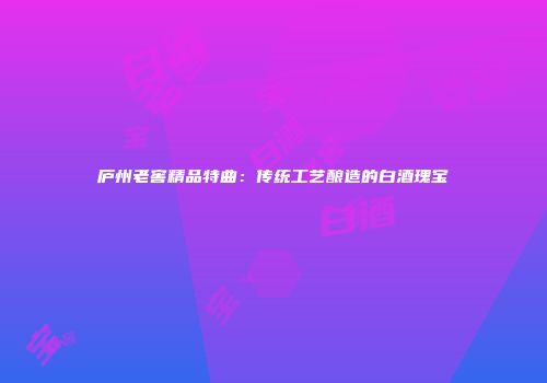 庐州老窖精品特曲：传统工艺酿造的白酒瑰宝
