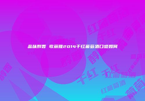 品味醇香 歌丽雅2014干红葡萄酒口感如何