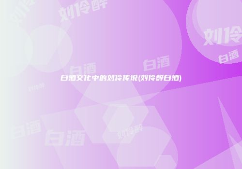 白酒文化中的刘伶传说(刘伶醉白酒)