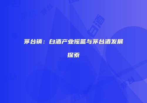 茅台镇：白酒产业摇篮与茅台酒发展探索