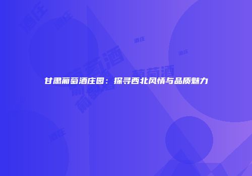 甘肃葡萄酒庄园：探寻西北风情与品质魅力