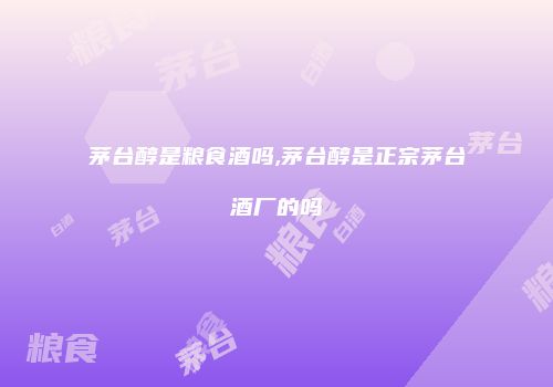 茅台醇是粮食酒吗,茅台醇是正宗茅台酒厂的吗