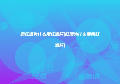 喝红酒为什么用红酒杯(红酒为什么要用红酒杯)