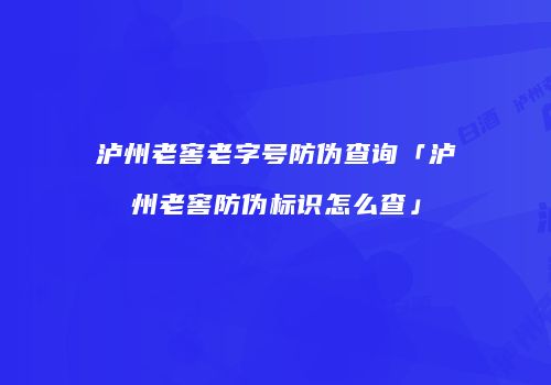 泸州老窖老字号防伪查询「泸州老窖防伪标识怎么查」
