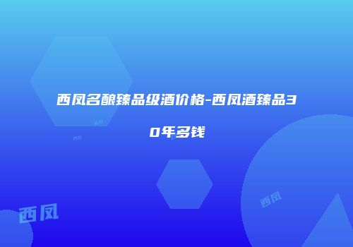 西凤名酿臻品级酒价格-西凤酒臻品30年多钱