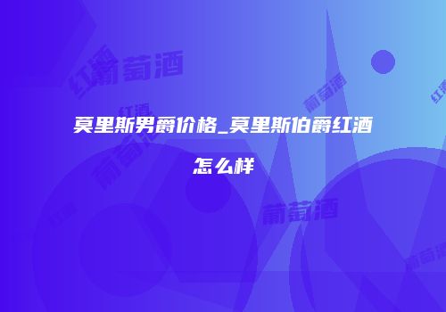 莫里斯男爵价格_莫里斯伯爵红酒怎么样