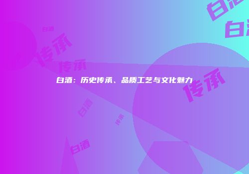 白酒：历史传承、品质工艺与文化魅力
