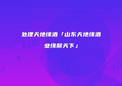处理天地缘酒「山东天地缘酒业缘聚天下」
