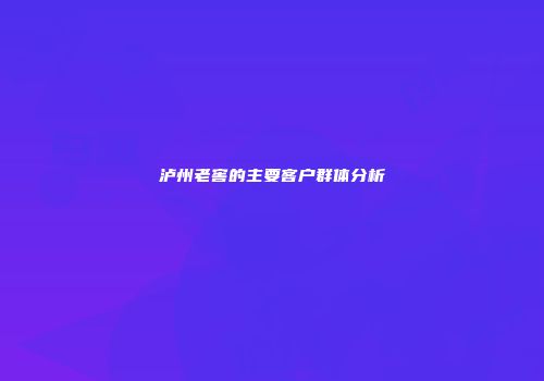 泸州老窖的主要客户群体分析