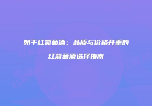 朝干红葡萄酒：品质与价格并重的红葡萄酒选择指南