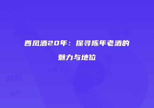 西凤酒20年：探寻陈年老酒的魅力与地位