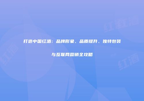 打造中国红酒：品牌形象、品质提升、独特包装与互联网营销全攻略