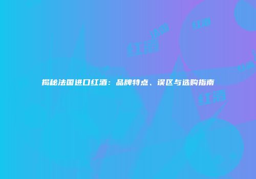 揭秘法国进口红酒：品牌特点、误区与选购指南