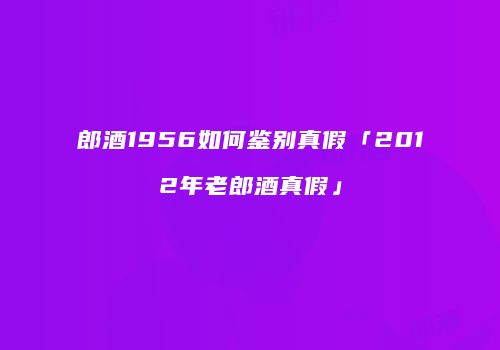 郎酒1956如何鉴别真假「2012年老郎酒真假」