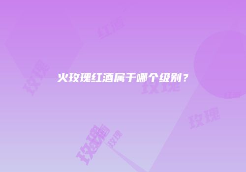 火玫瑰红酒属于哪个级别？