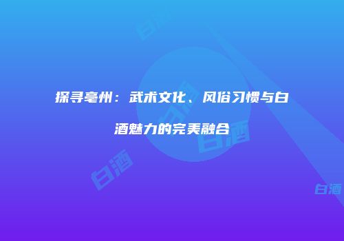 探寻亳州：武术文化、风俗习惯与白酒魅力的完美融合