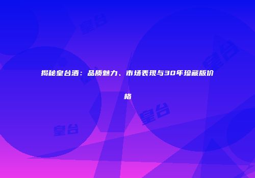 揭秘皇台酒：品质魅力、市场表现与30年珍藏版价格