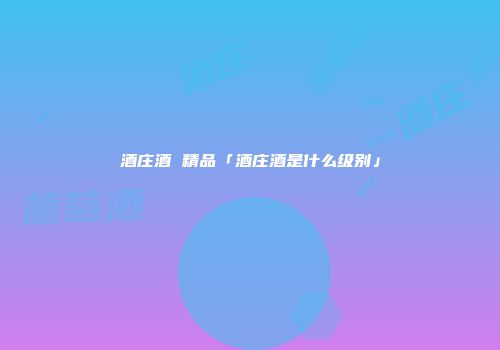 酒庄酒 精品「酒庄酒是什么级别」