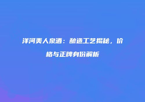 洋河美人泉酒：酿造工艺揭秘，价格与正牌身份解析
