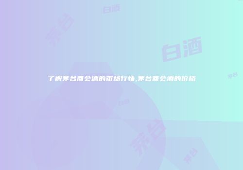 了解茅台商会酒的市场行情,茅台商会酒的价格