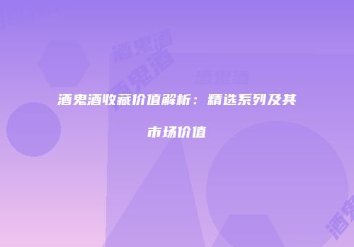 酒鬼酒收藏价值解析：精选系列及其市场价值