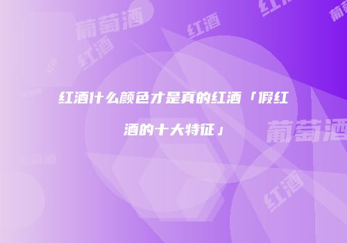 红酒什么颜色才是真的红酒「假红酒的十大特征」