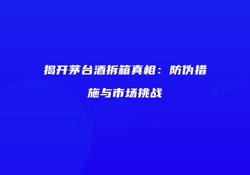 揭开茅台酒拆箱真相：防伪措施与市场挑战