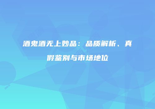 酒鬼酒无上妙品：品质解析、真假鉴别与市场地位